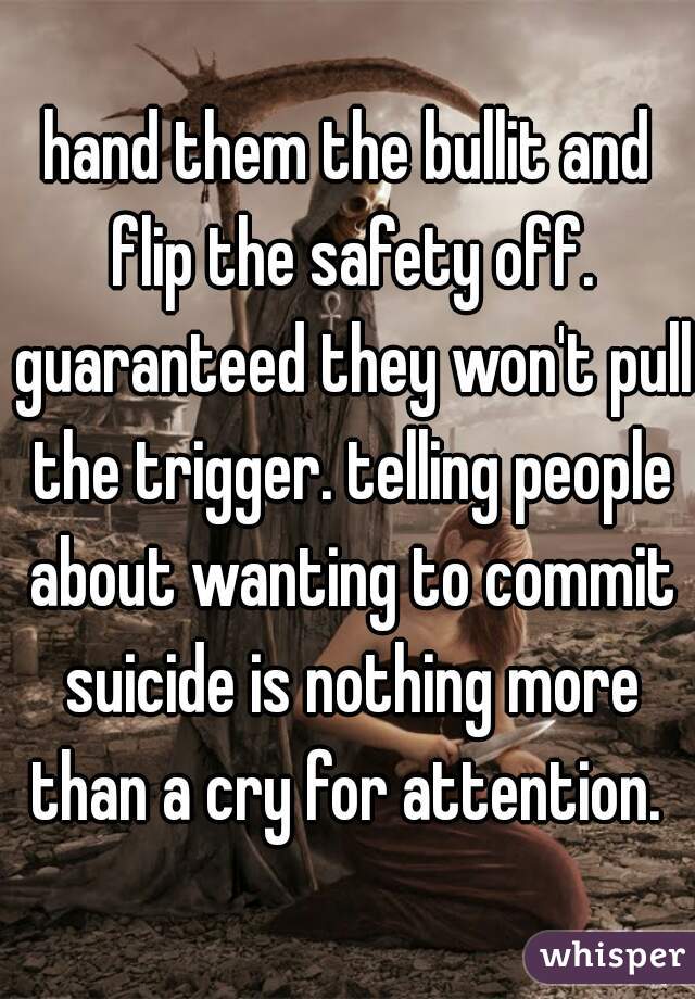hand them the bullit and flip the safety off. guaranteed they won't pull the trigger. telling people about wanting to commit suicide is nothing more than a cry for attention. 