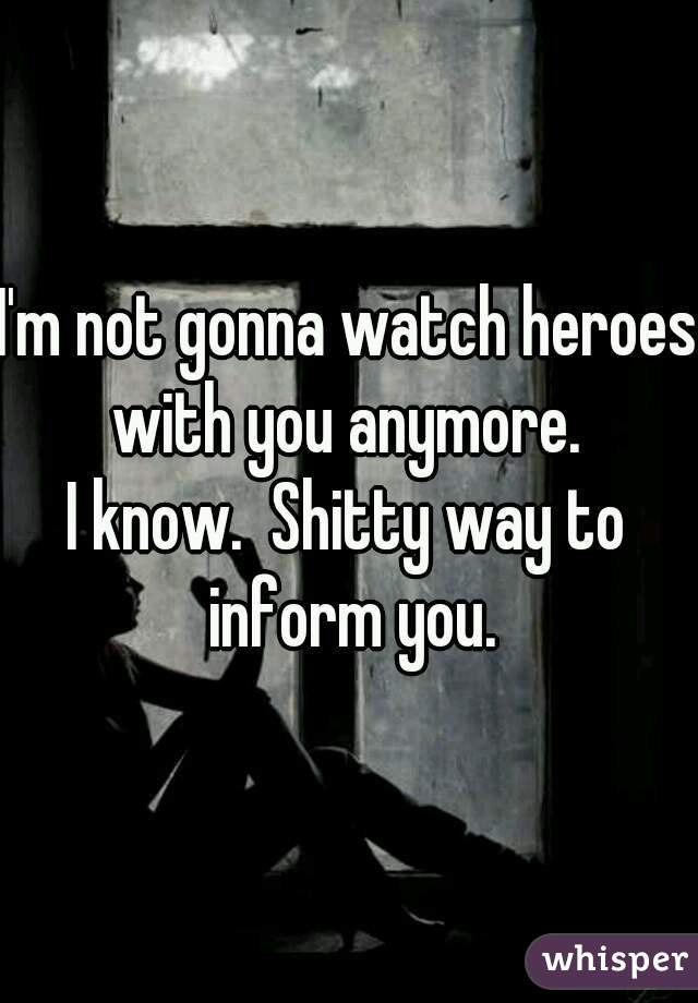 I'm not gonna watch heroes with you anymore. 
I know.  Shitty way to inform you.