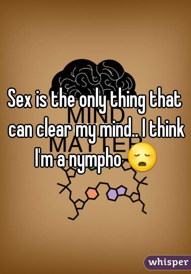 Sex is the only thing that can clear my mind.. I think I'm a nympho 😳 