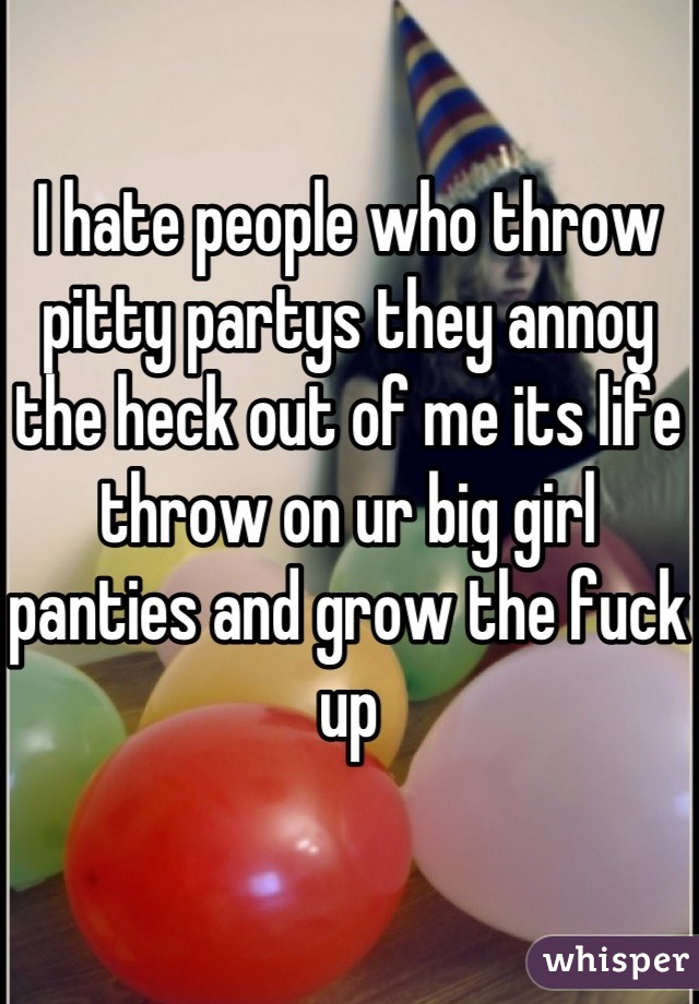 I hate people who throw pitty partys they annoy the heck out of me its life throw on ur big girl panties and grow the fuck up
