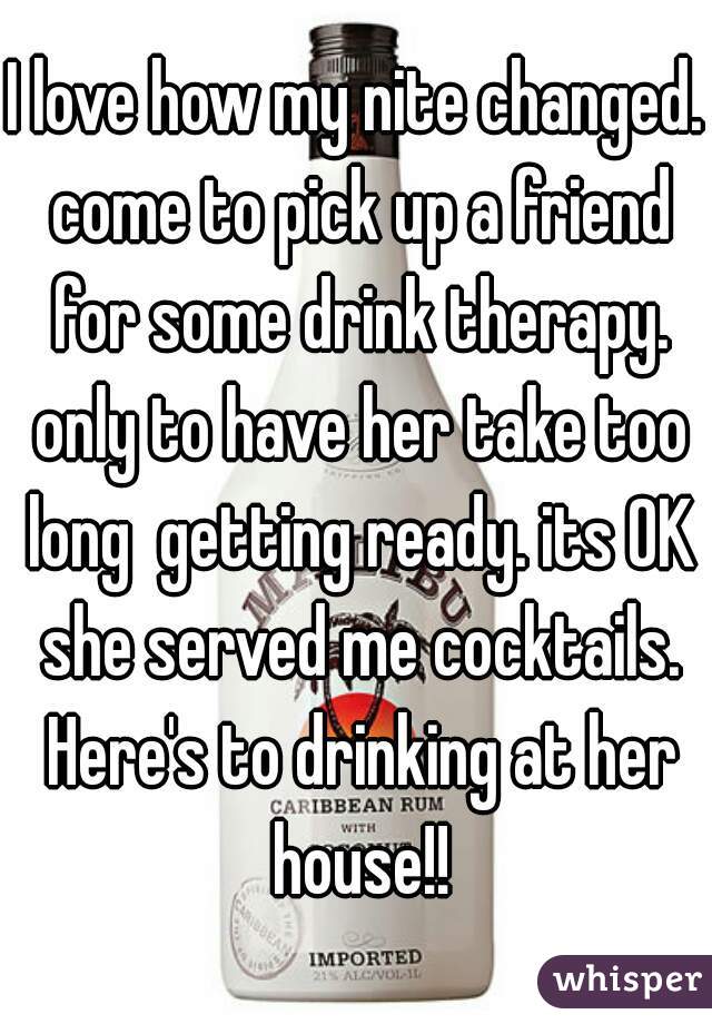 I love how my nite changed. come to pick up a friend for some drink therapy. only to have her take too long  getting ready. its OK she served me cocktails. Here's to drinking at her house!!
