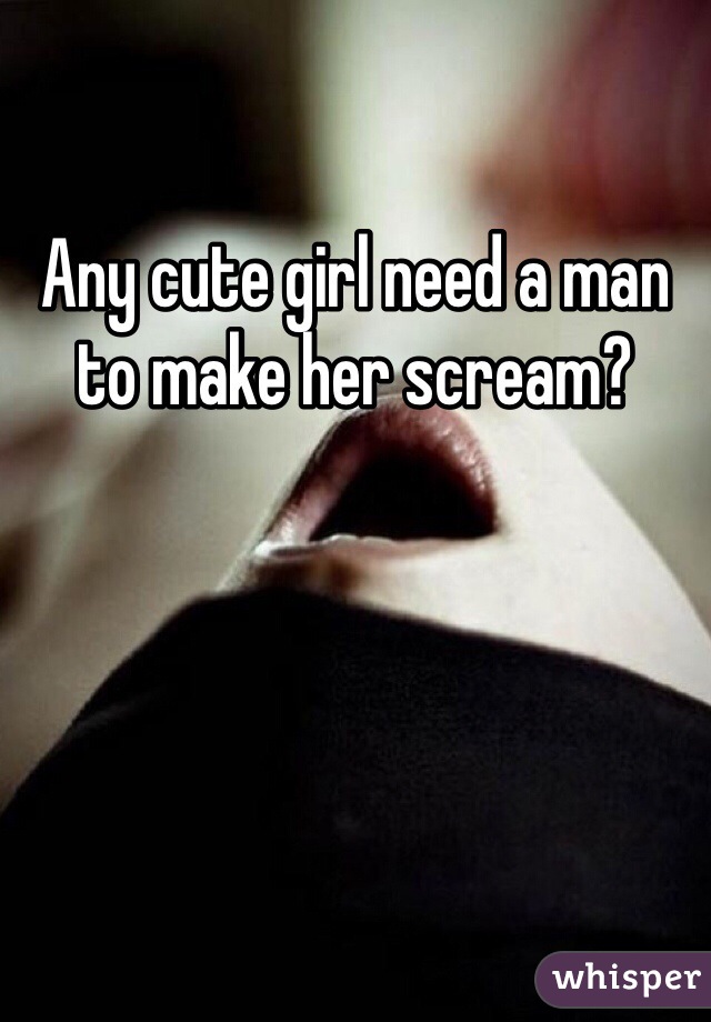 Any cute girl need a man to make her scream?