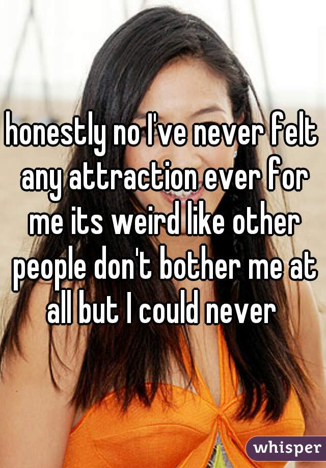 honestly no I've never felt any attraction ever for me its weird like other people don't bother me at all but I could never 