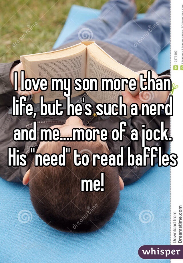 I love my son more than life, but he's such a nerd and me....more of a jock. His "need" to read baffles me!