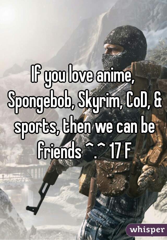 If you love anime, Spongebob, Skyrim, CoD, & sports, then we can be friends ^.^ 17 F