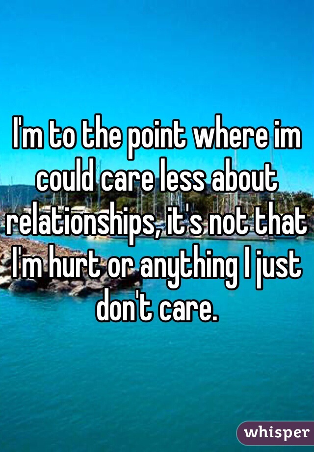 I'm to the point where im could care less about relationships, it's not that I'm hurt or anything I just don't care.
