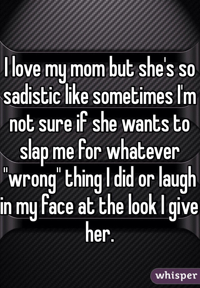 I love my mom but she's so sadistic like sometimes I'm not sure if she wants to slap me for whatever "wrong" thing I did or laugh in my face at the look I give her.