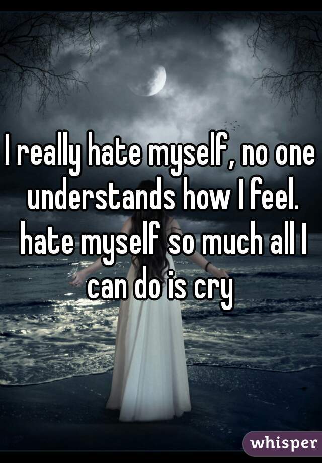 I really hate myself, no one understands how I feel. hate myself so much all I can do is cry 