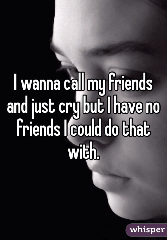 I wanna call my friends and just cry but I have no friends I could do that with. 