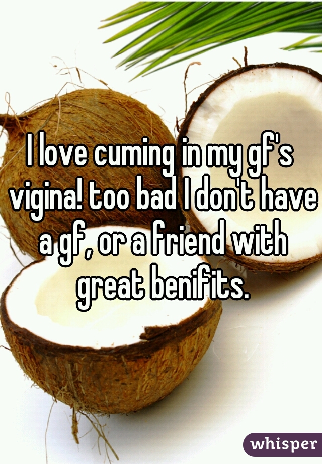 I love cuming in my gf's vigina! too bad I don't have a gf, or a friend with great benifits.