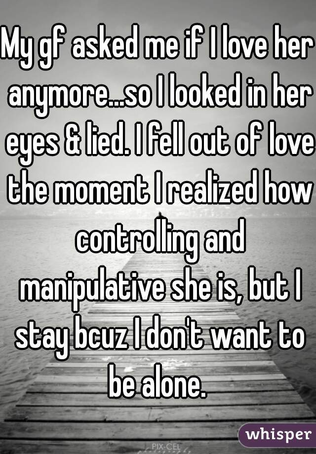 My gf asked me if I love her anymore...so I looked in her eyes & lied. I fell out of love the moment I realized how controlling and manipulative she is, but I stay bcuz I don't want to be alone. 
