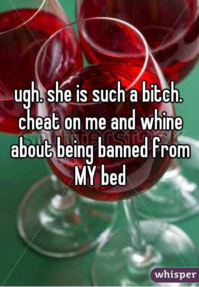 ugh. she is such a bitch. cheat on me and whine about being banned from MY bed