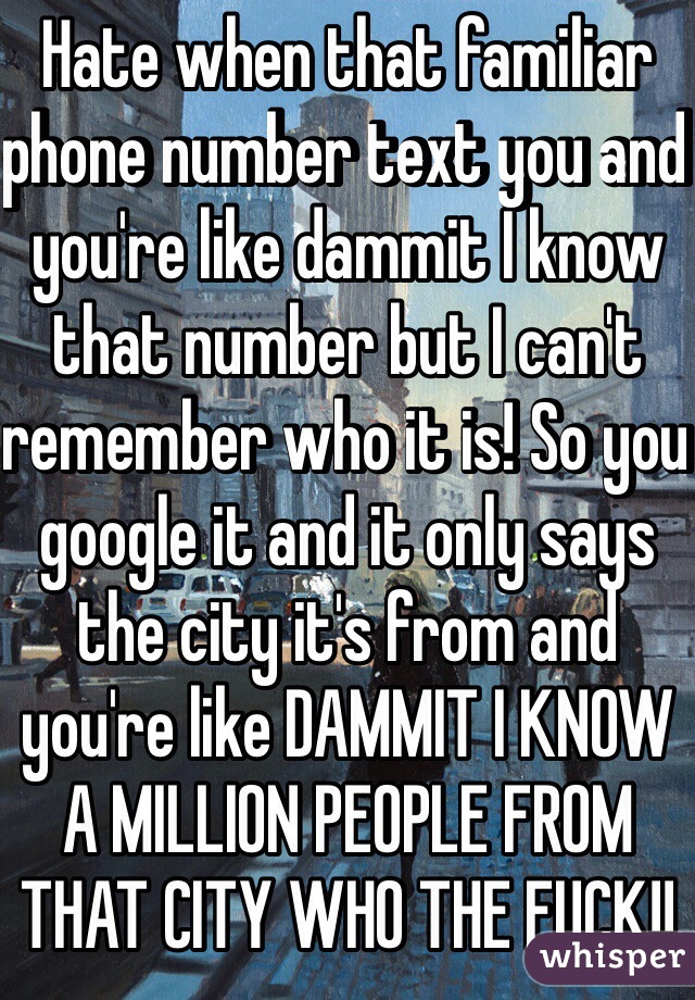Hate when that familiar phone number text you and you're like dammit I know that number but I can't remember who it is! So you google it and it only says the city it's from and you're like DAMMIT I KNOW A MILLION PEOPLE FROM THAT CITY WHO THE FUCK!! 
