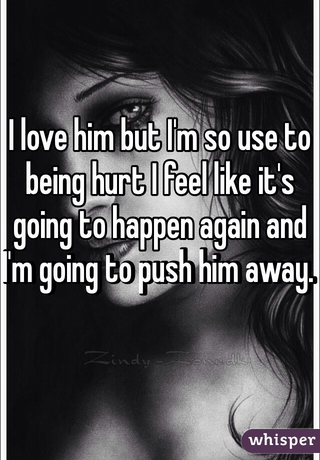 I love him but I'm so use to being hurt I feel like it's going to happen again and I'm going to push him away. 