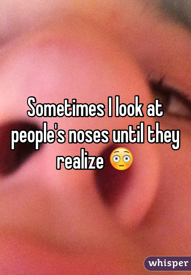 Sometimes I look at people's noses until they realize 😳