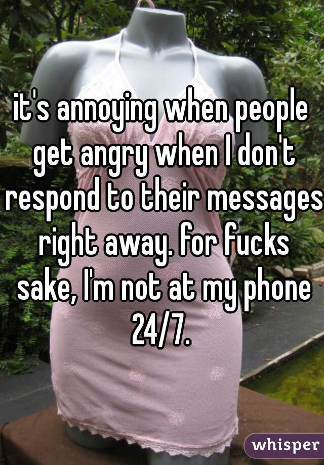 it's annoying when people get angry when I don't respond to their messages right away. for fucks sake, I'm not at my phone 24/7. 