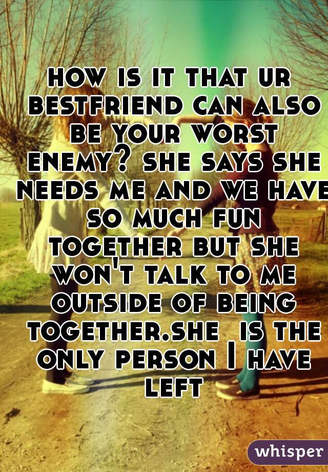 how is it that ur bestfriend can also be your worst enemy? she says she needs me and we have so much fun together but she won't talk to me outside of being together.she  is the only person I have left