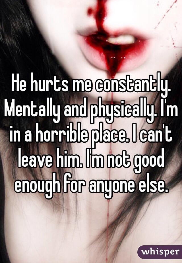 He hurts me constantly. Mentally and physically. I'm in a horrible place. I can't leave him. I'm not good enough for anyone else. 