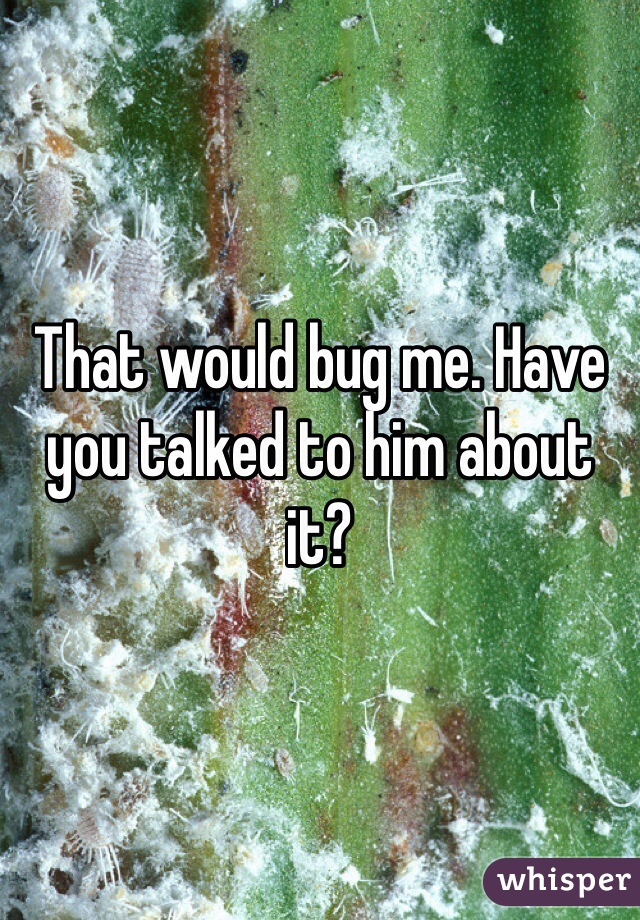 That would bug me. Have you talked to him about it? 