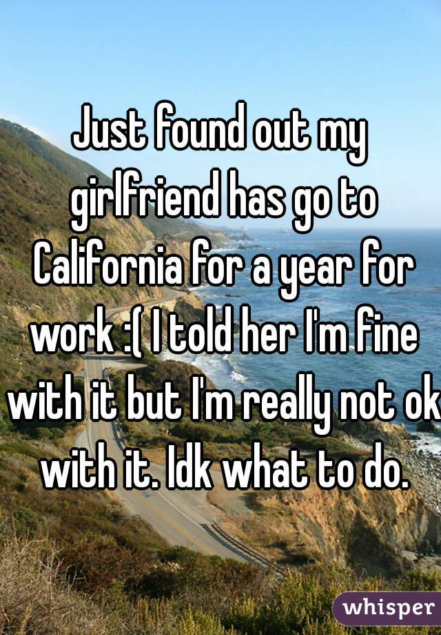 Just found out my girlfriend has go to California for a year for work :( I told her I'm fine with it but I'm really not ok with it. Idk what to do.