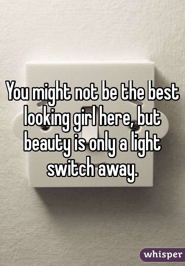 You might not be the best looking girl here, but beauty is only a light switch away.
