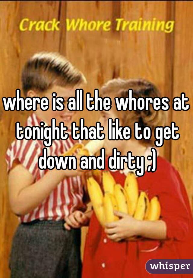where is all the whores at tonight that like to get down and dirty ;)