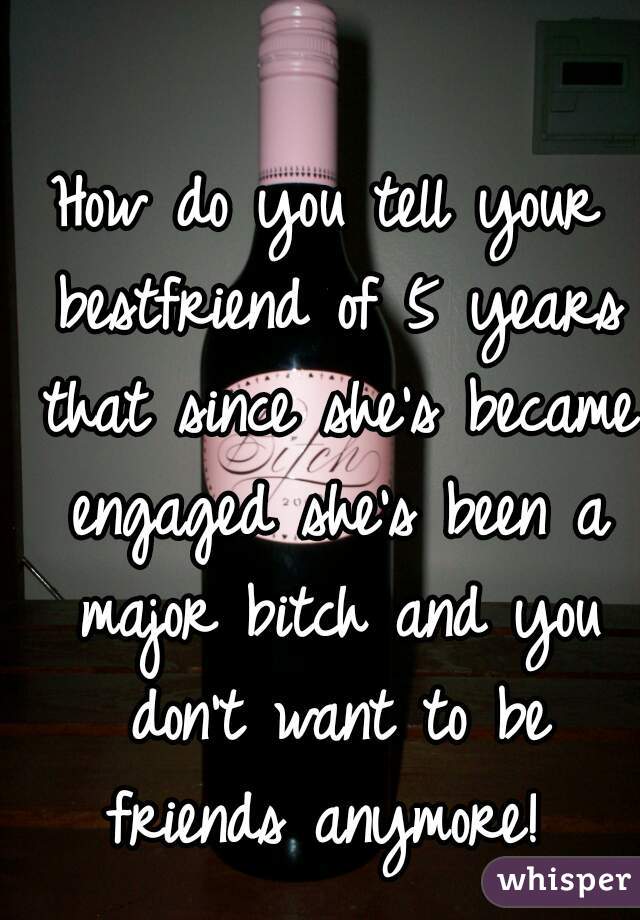 How do you tell your bestfriend of 5 years that since she's became engaged she's been a major bitch and you don't want to be friends anymore! 