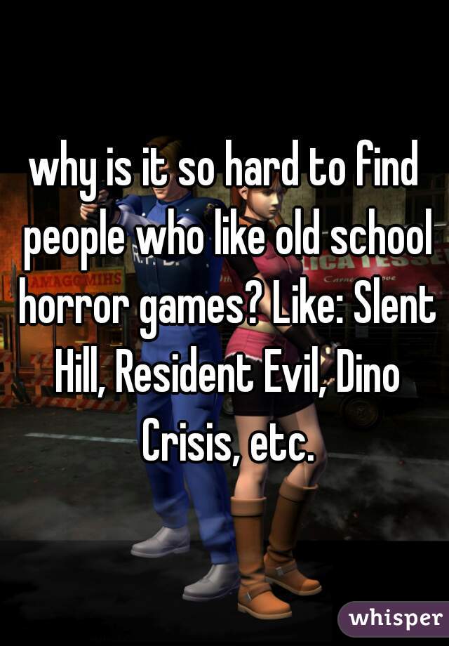 why is it so hard to find people who like old school horror games? Like: Slent Hill, Resident Evil, Dino Crisis, etc.