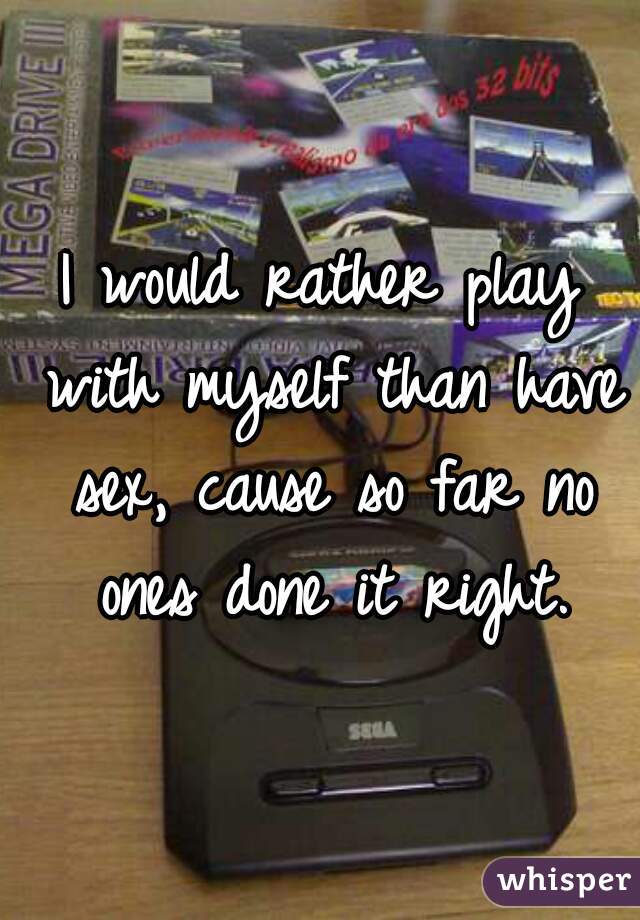 I would rather play with myself than have sex, cause so far no ones done it right.