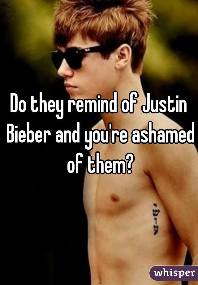 Do they remind of Justin Bieber and you're ashamed of them?