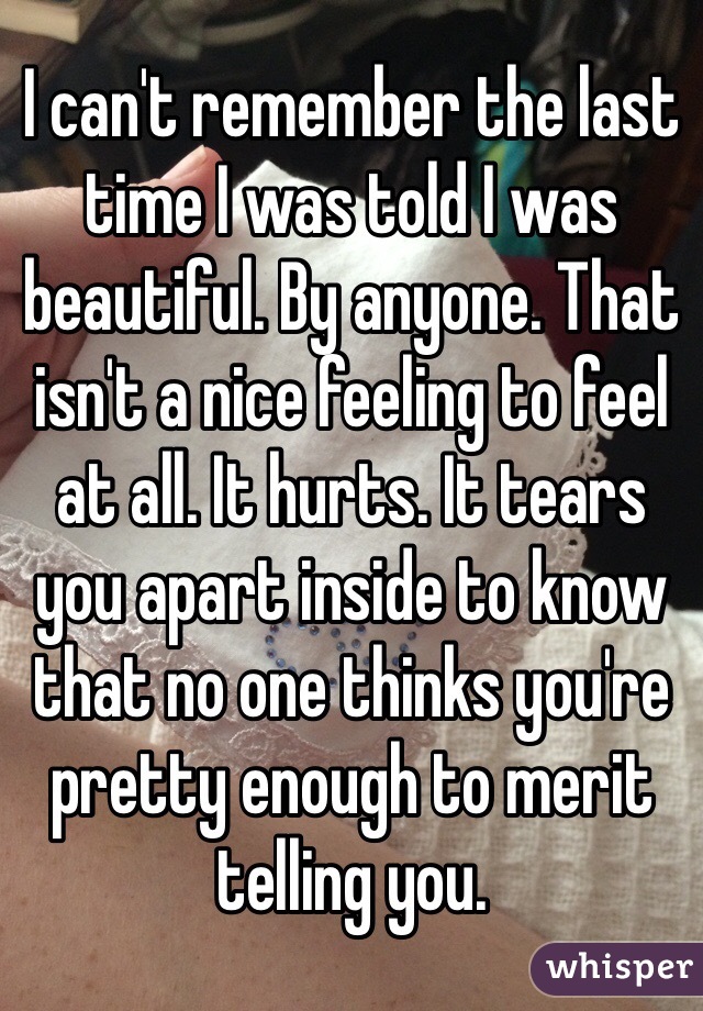 I can't remember the last time I was told I was beautiful. By anyone. That isn't a nice feeling to feel at all. It hurts. It tears you apart inside to know that no one thinks you're pretty enough to merit telling you. 