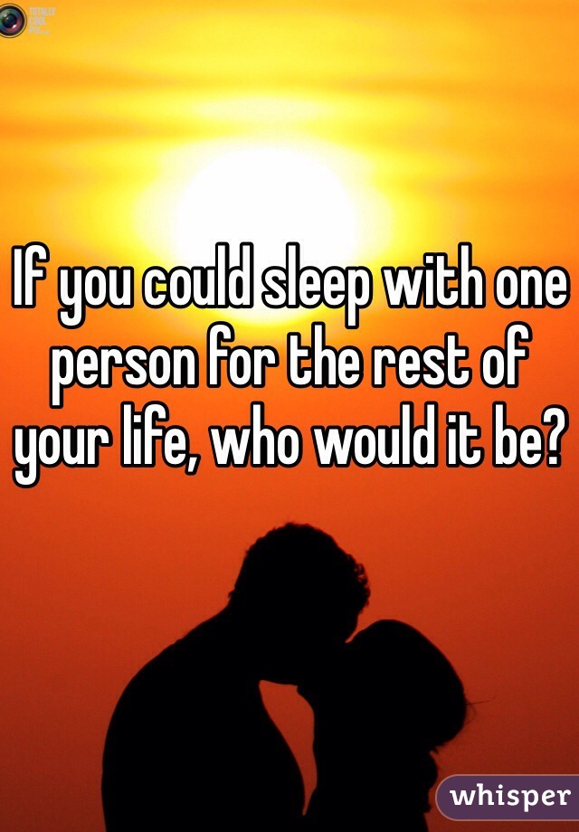 If you could sleep with one person for the rest of your life, who would it be?