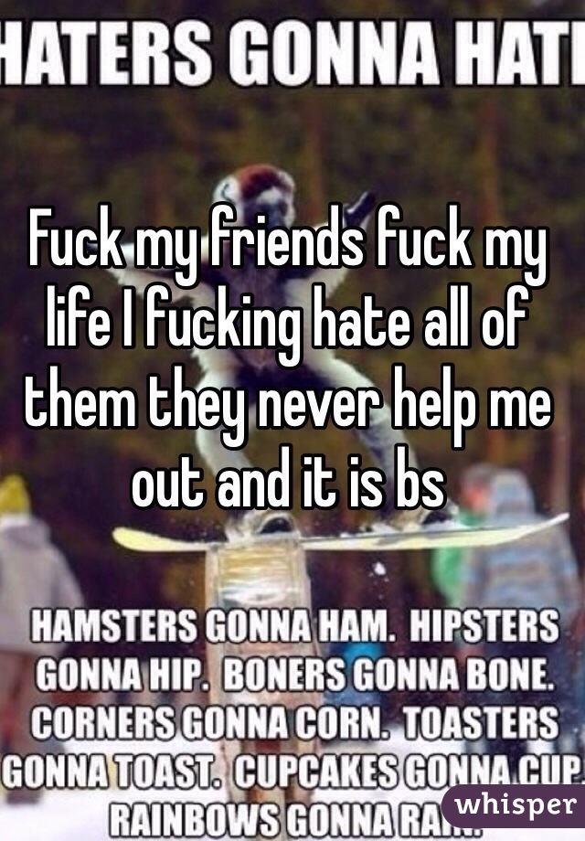 Fuck my friends fuck my life I fucking hate all of them they never help me out and it is bs