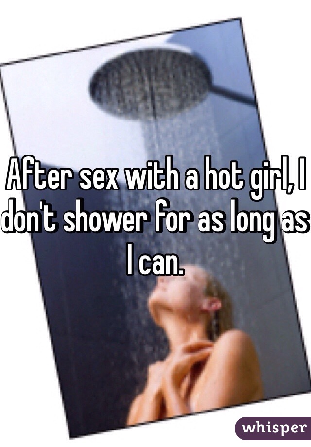 After sex with a hot girl, I don't shower for as long as I can. 