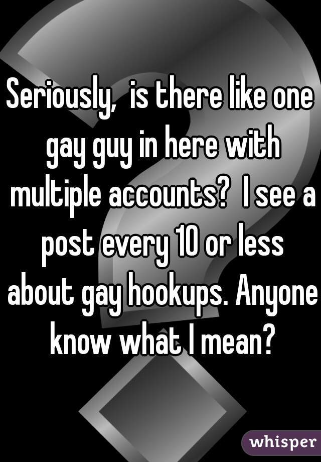 Seriously,  is there like one gay guy in here with multiple accounts?  I see a post every 10 or less about gay hookups. Anyone know what I mean?