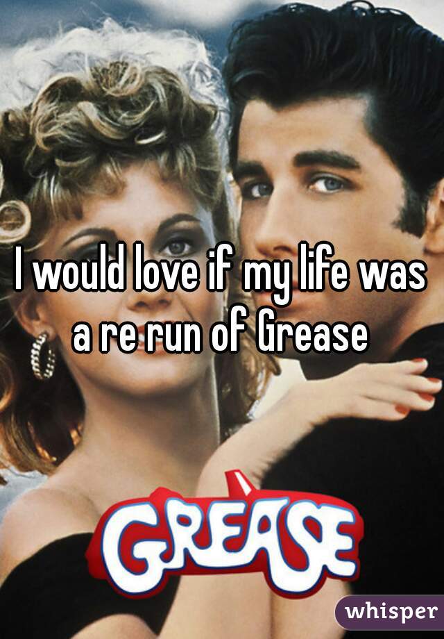 I would love if my life was a re run of Grease 