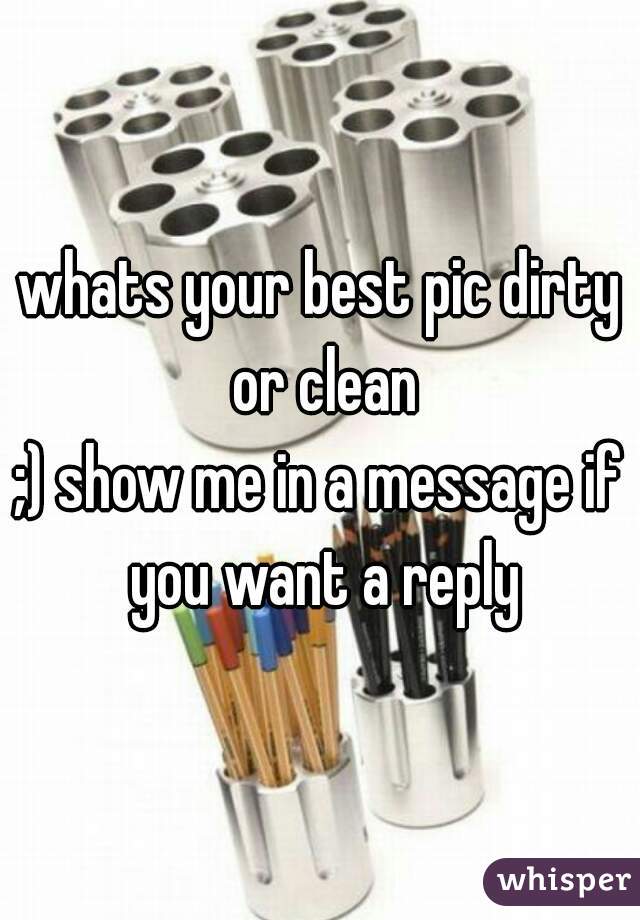 whats your best pic dirty or clean
;) show me in a message if you want a reply