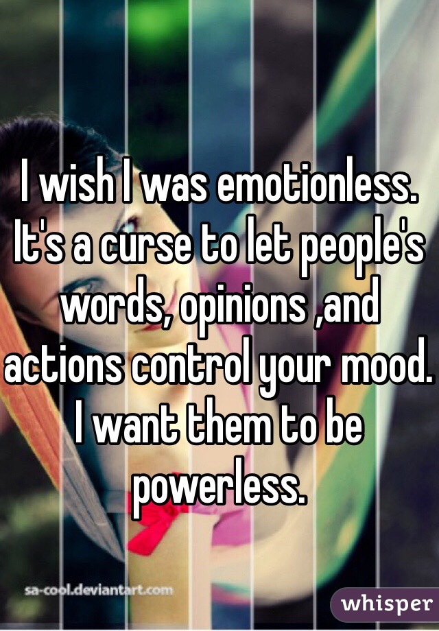 I wish I was emotionless. It's a curse to let people's words, opinions ,and actions control your mood. I want them to be powerless. 