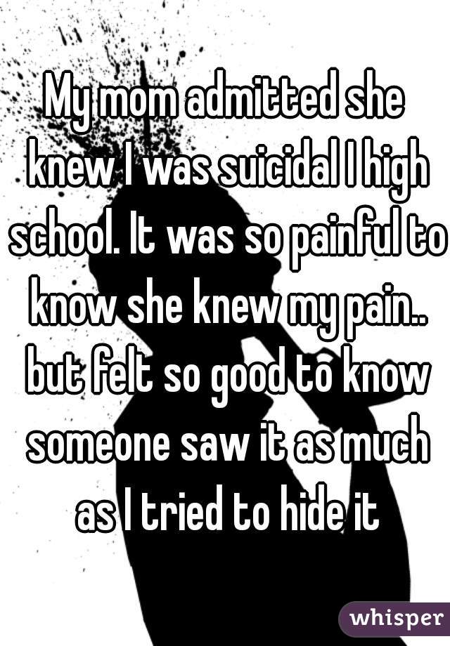 My mom admitted she knew I was suicidal I high school. It was so painful to know she knew my pain.. but felt so good to know someone saw it as much as I tried to hide it