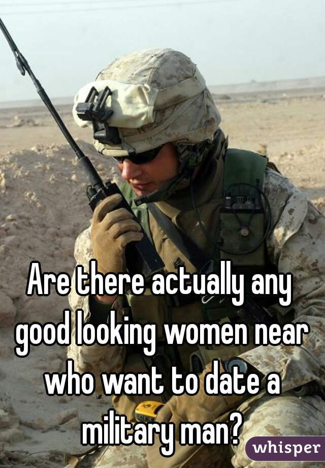 Are there actually any good looking women near who want to date a military man?
