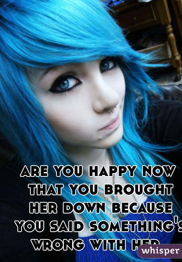 are you happy now that you brought her down because you said something's wrong with her..