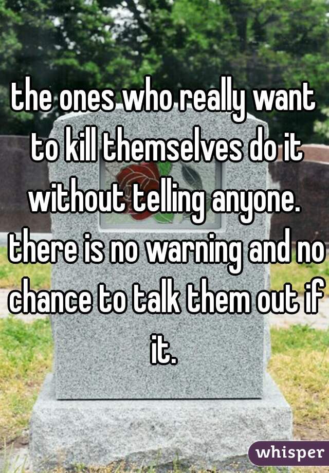 the ones who really want to kill themselves do it without telling anyone.  there is no warning and no chance to talk them out if it. 