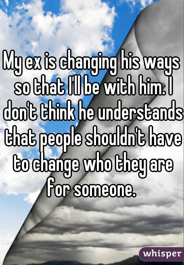 My ex is changing his ways so that I'll be with him. I don't think he understands that people shouldn't have to change who they are for someone. 