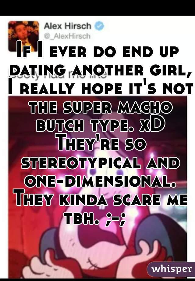 If I ever do end up dating another girl, I really hope it's not the super macho butch type. xD They're so stereotypical and one-dimensional. They kinda scare me tbh. ;-;  