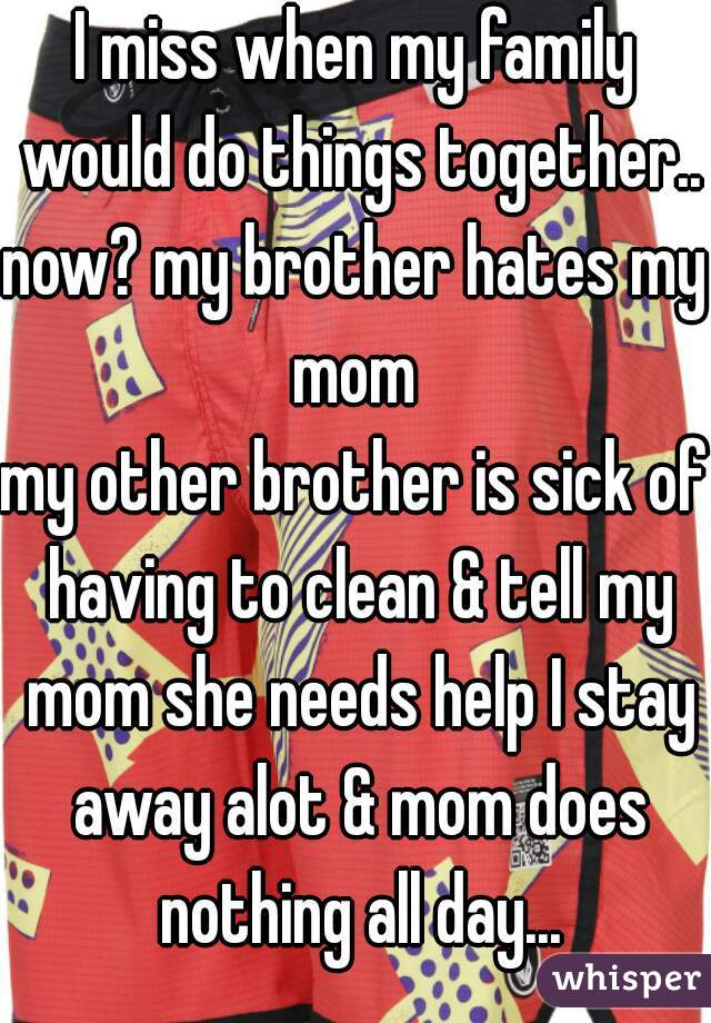 I miss when my family would do things together..
now? my brother hates my mom 
my other brother is sick of having to clean & tell my mom she needs help I stay away alot & mom does nothing all day...