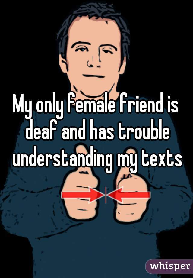 My only female friend is deaf and has trouble understanding my texts