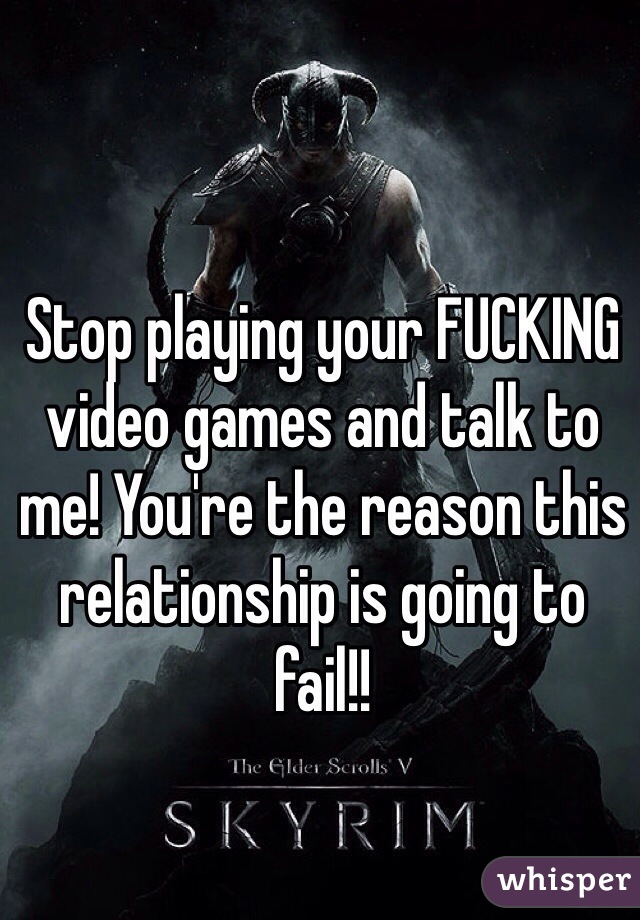 Stop playing your FUCKING video games and talk to me! You're the reason this relationship is going to fail!!