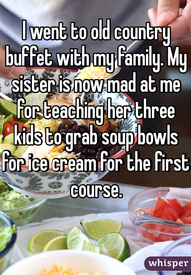 I went to old country buffet with my family. My sister is now mad at me for teaching her three kids to grab soup bowls for ice cream for the first course. 