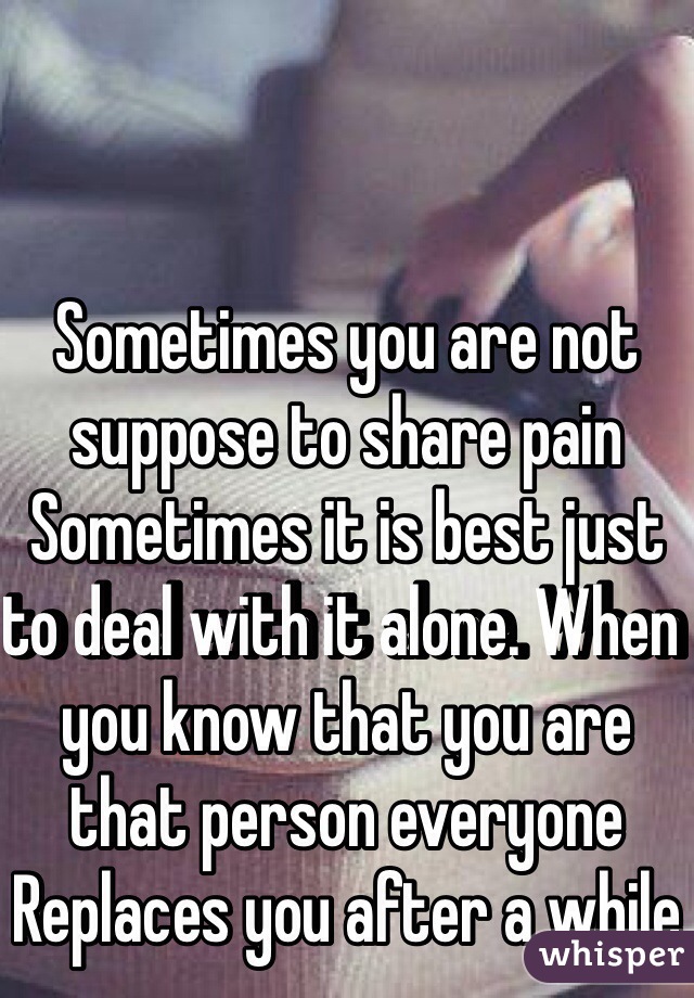 Sometimes you are not suppose to share pain Sometimes it is best just to deal with it alone. When you know that you are that person everyone Replaces you after a while 