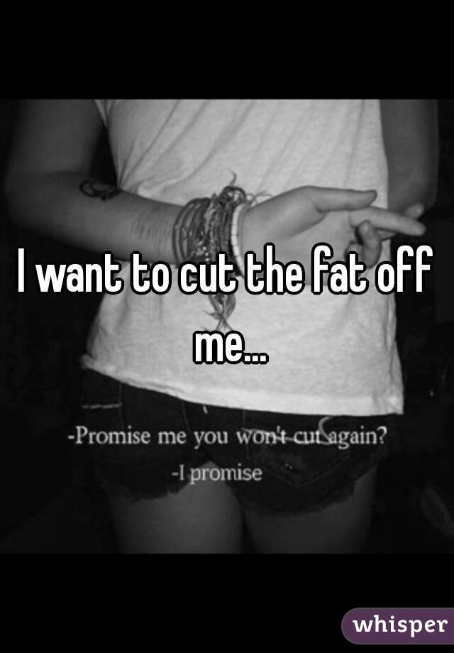 I want to cut the fat off me...